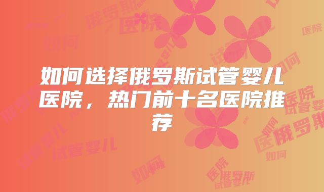 如何选择俄罗斯试管婴儿医院，热门前十名医院推荐