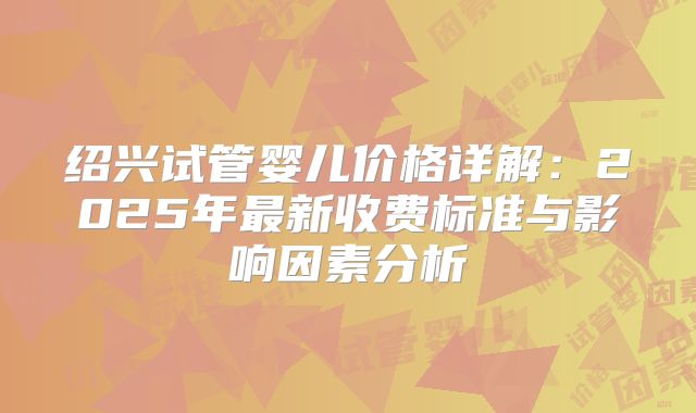 绍兴试管婴儿价格详解:2025年最新收费标准与影响因素分析
