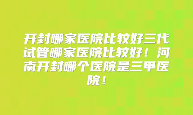 开封哪家医院比较好三代试管哪家医院比较好!河南开封哪个医院是三甲医院!
