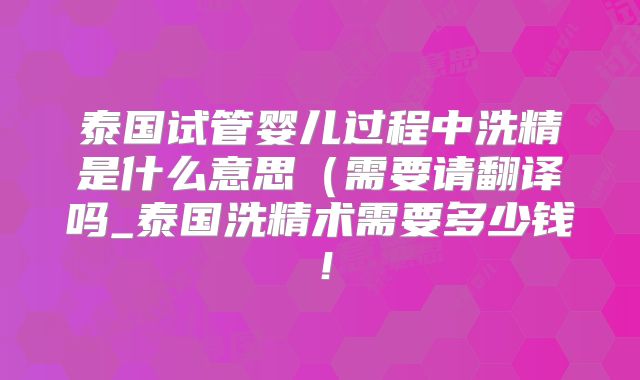 泰国试管婴儿过程中洗精是什么意思(需要请翻译吗_泰国洗精术需要多少钱!