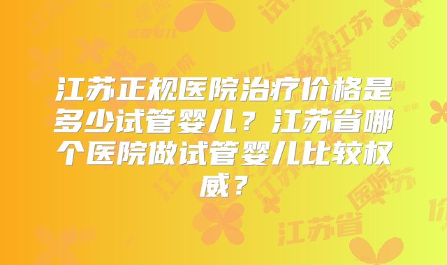 江苏正规医院治疗价格是多少试管婴儿？江苏省哪个医院做试管婴儿比较权威？