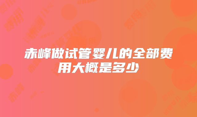 赤峰做试管婴儿的全部费用大概是多少