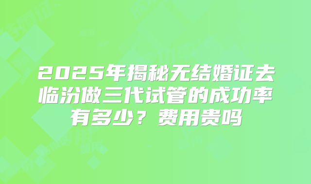 2025年揭秘无结婚证去临汾做三代试管的成功率有多少？费用贵吗