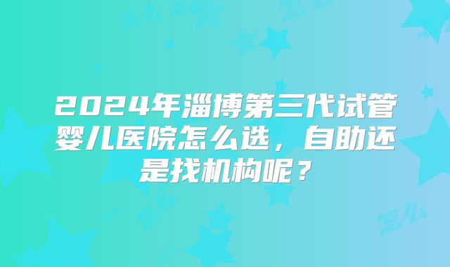2024年淄博第三代试管婴儿医院怎么选，自助还是找机构呢？