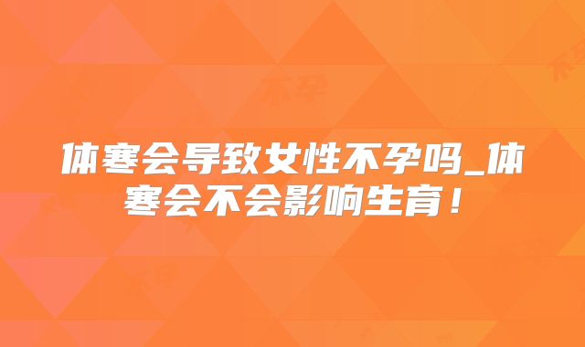 体寒会导致女性不孕吗_体寒会不会影响生育！