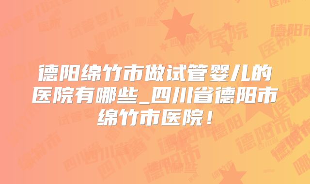德阳绵竹市做试管婴儿的医院有哪些_四川省德阳市绵竹市医院!