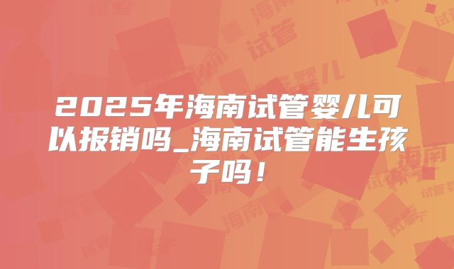 2025年海南试管婴儿可以报销吗_海南试管能生孩子吗!