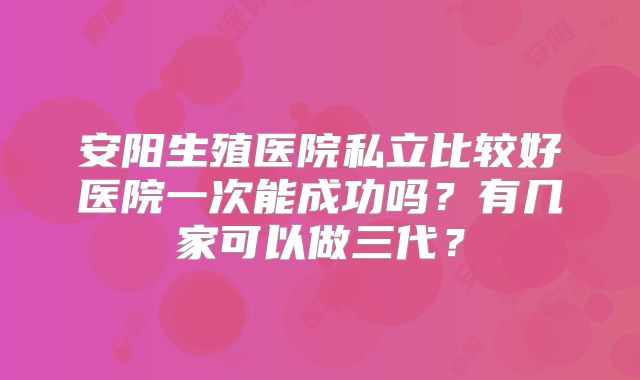 安阳生殖医院私立比较好医院一次能成功吗?有几家可以做三代?