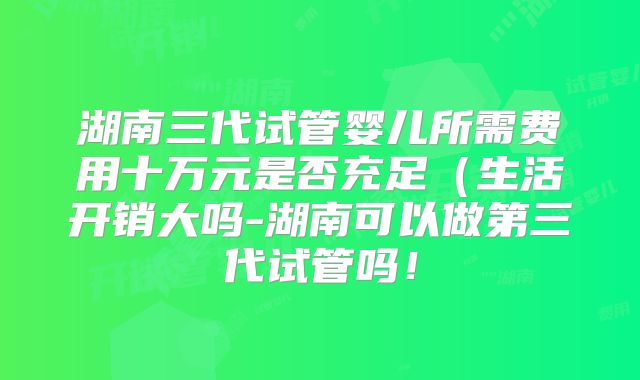 湖南三代试管婴儿所需费用十万元是否充足(生活开销大吗-湖南可以做第三代试管吗!