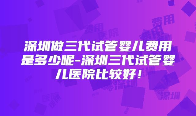 深圳做三代试管婴儿费用是多少呢-深圳三代试管婴儿医院比较好!