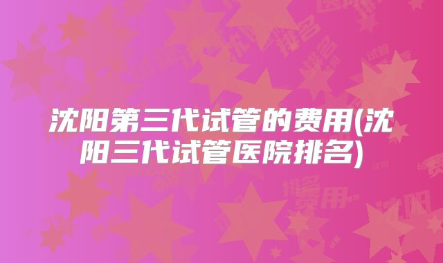 沈阳第三代试管的费用(沈阳三代试管医院排名)