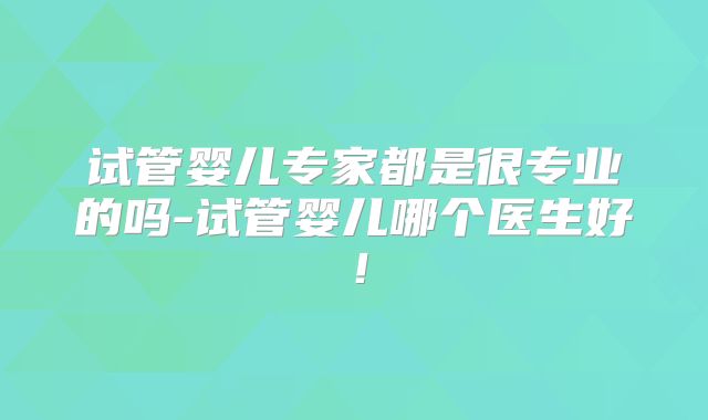 试管婴儿专家都是很专业的吗-试管婴儿哪个医生好!