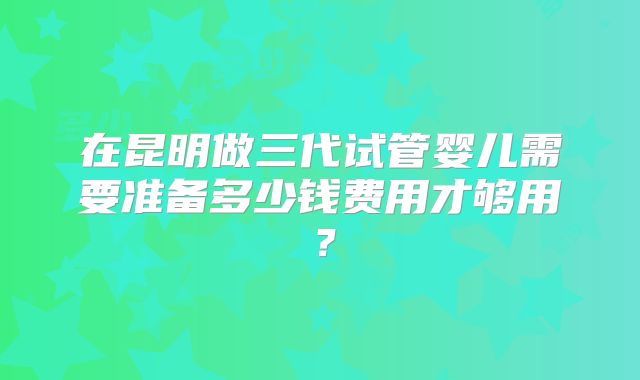 在昆明做三代试管婴儿需要准备多少钱费用才够用?