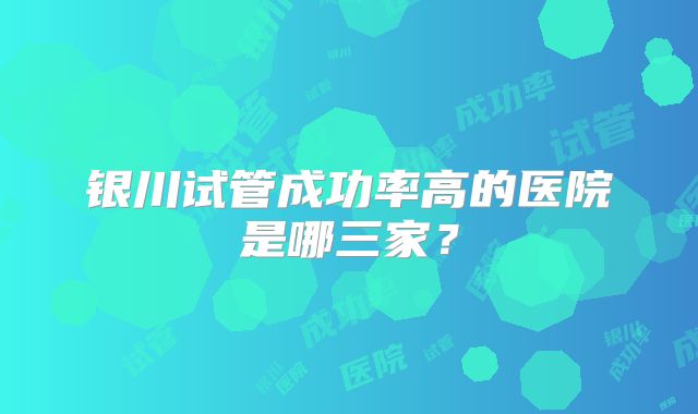 银川试管成功率高的医院是哪三家？