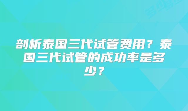 剖析泰国三代试管费用?泰国三代试管的成功率是多少?