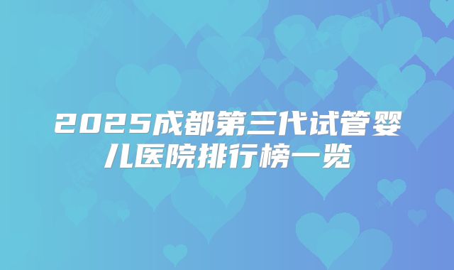 2025成都第三代试管婴儿医院排行榜一览