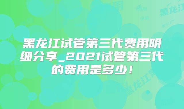 黑龙江试管第三代费用明细分享_2021试管第三代的费用是多少!