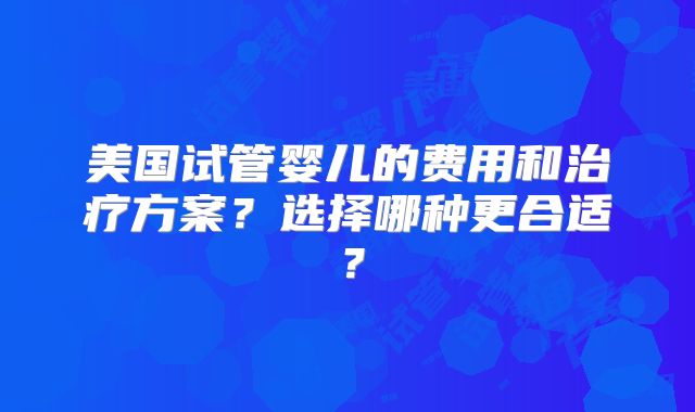 美国试管婴儿的费用和治疗方案?选择哪种更合适?