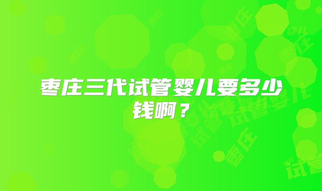 枣庄三代试管婴儿要多少钱啊?