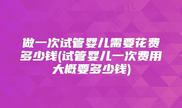做一次试管婴儿需要花费多少钱(试管婴儿一次费用大概要多少钱)
