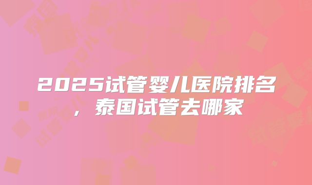 2025试管婴儿医院排名,泰国试管去哪家