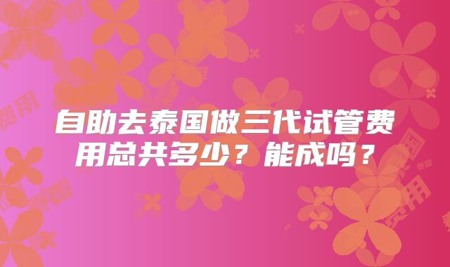 自助去泰国做三代试管费用总共多少？能成吗？