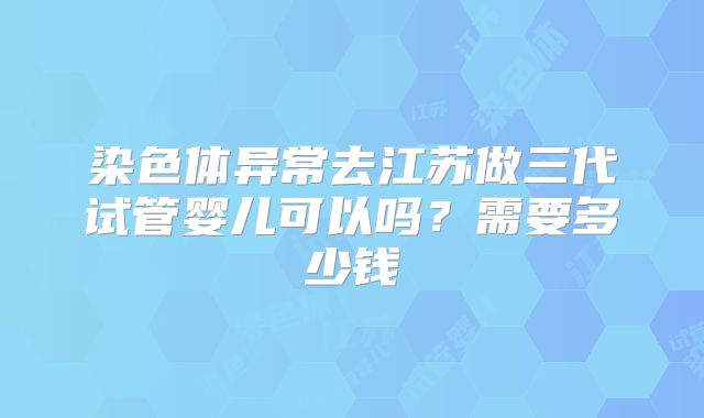 染色体异常去江苏做三代试管婴儿可以吗?需要多少钱