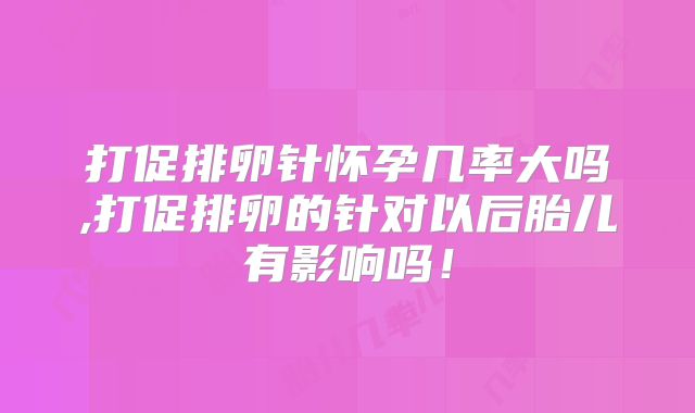 打促排卵针怀孕几率大吗,打促排卵的针对以后胎儿有影响吗!