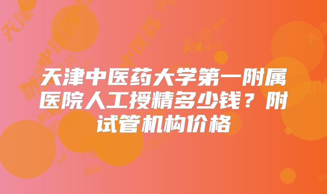 天津中医药大学第一附属医院人工授精多少钱？附试管机构价格