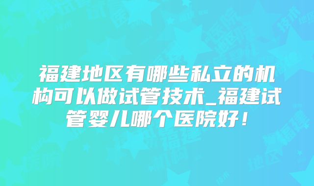 福建地区有哪些私立的机构可以做试管技术_福建试管婴儿哪个医院好！