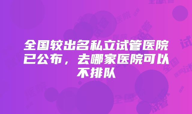 全国较出名私立试管医院已公布,去哪家医院可以不排队