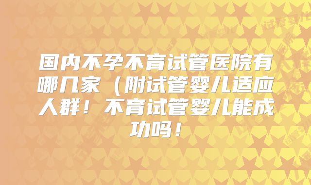 国内不孕不育试管医院有哪几家（附试管婴儿适应人群！不育试管婴儿能成功吗！