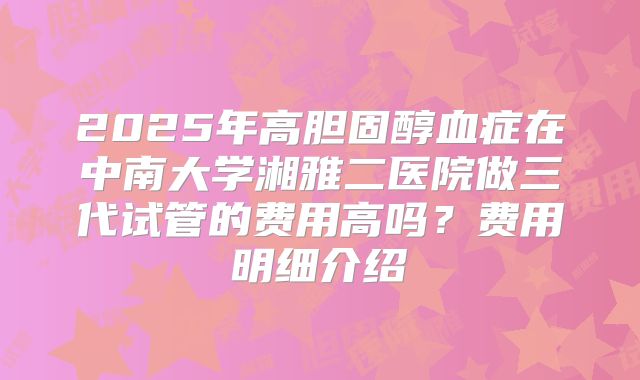 2025年高胆固醇血症在中南大学湘雅二医院做三代试管的费用高吗？费用明细介绍