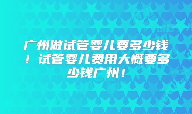 广州做试管婴儿要多少钱！试管婴儿费用大概要多少钱广州！