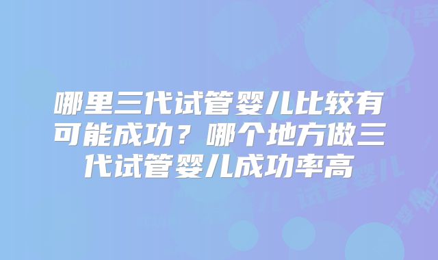 哪里三代试管婴儿比较有可能成功？哪个地方做三代试管婴儿成功率高