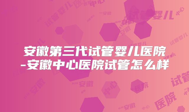 安徽第三代试管婴儿医院-安徽中心医院试管怎么样