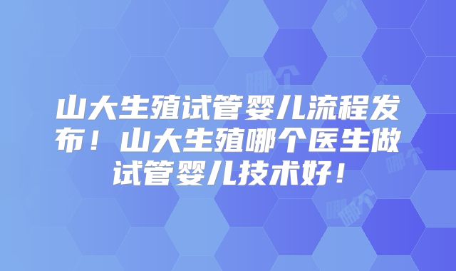 山大生殖试管婴儿流程发布！山大生殖哪个医生做试管婴儿技术好！