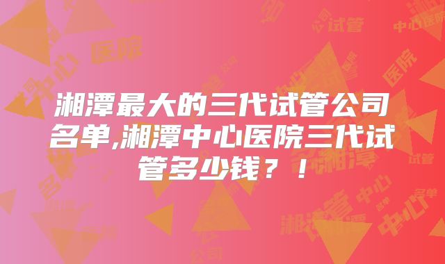 湘潭最大的三代试管公司名单,湘潭中心医院三代试管多少钱?!