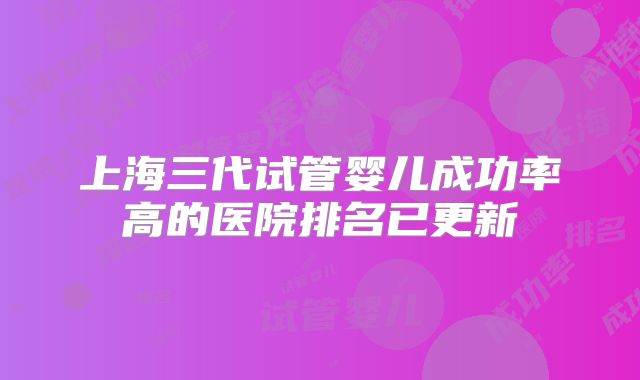 上海三代试管婴儿成功率高的医院排名已更新