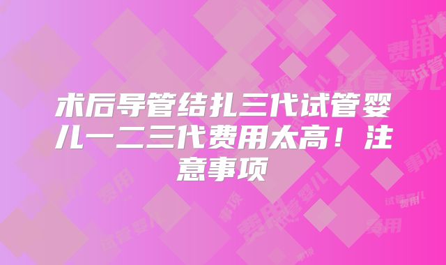 术后导管结扎三代试管婴儿一二三代费用太高！注意事项