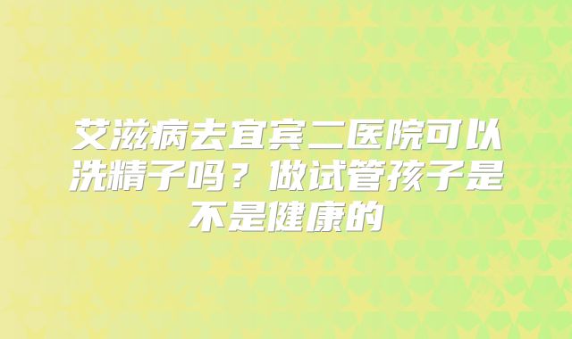 艾滋病去宜宾二医院可以洗精子吗?做试管孩子是不是健康的