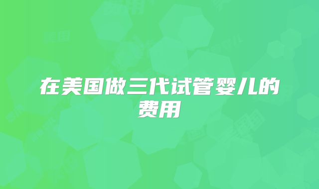 在美国做三代试管婴儿的费用