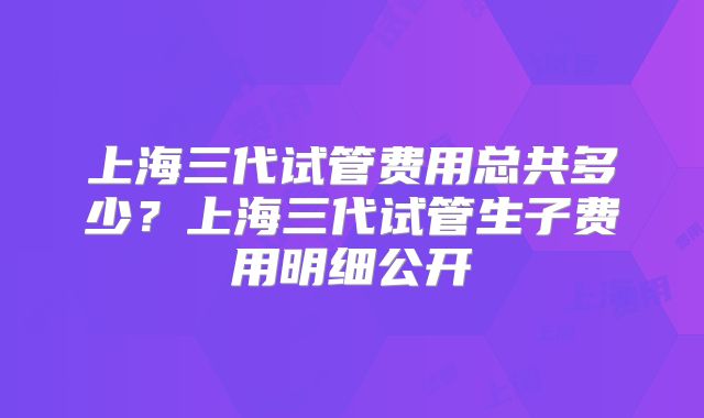 上海三代试管费用总共多少？上海三代试管生子费用明细公开