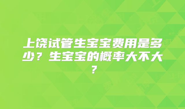上饶试管生宝宝费用是多少?生宝宝的概率大不大?