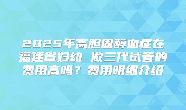 2025年高胆固醇血症在福建省妇幼 做三代试管的费用高吗?费用明细介绍