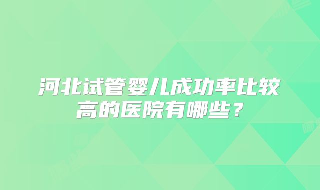 河北试管婴儿成功率比较高的医院有哪些?