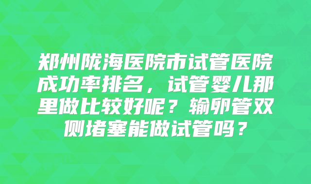 郑州陇海医院市试管医院成功率排名，试管婴儿那里做比较好呢？输卵管双侧堵塞能做试管吗？