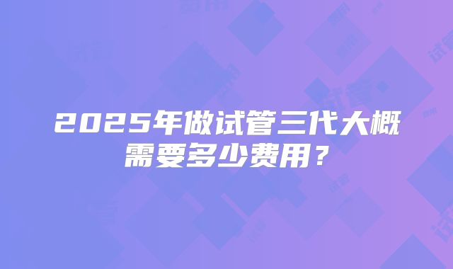 2025年做试管三代大概需要多少费用?