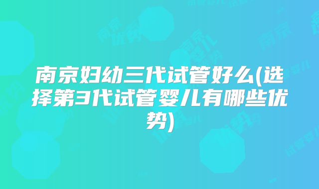 南京妇幼三代试管好么(选择第3代试管婴儿有哪些优势)