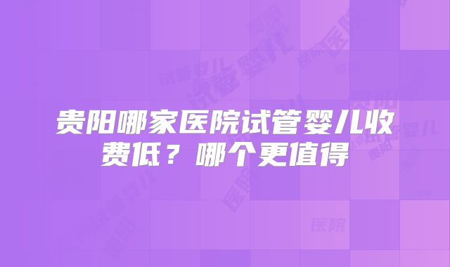 贵阳哪家医院试管婴儿收费低?哪个更值得